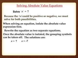 Solving Absolute Value Equations 
Solve x = 7 
Because the |x|could be positive or negative, we must 
solve for both possibilities. 
When solving an equation, isolate the absolute value 
expression first. 
Rewrite the equation as two separate equations. 
Once the absolute value is isolated, the grouping symbols 
can be taken off. 
The solutions are: 
x = 7 x = -7 
 