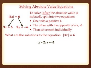 Solving Absolute Value Equations 
To solve (after the absolute value is 
isolated), split into two equations: 
• One with a positive 6 
• The other with the opposite of six, -6 
• Then solve each individually 
|ퟑ풙| = ퟔ 
ퟑ풙 = ퟔ ퟑ풙 = −ퟔ 
What are the solutions to the equation 3푥 = 6 
x = 2; x = -2 
 