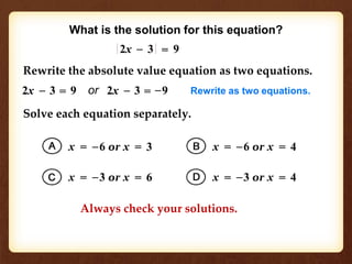 What is the solution for this equation? 
Rewrite the absolute value equation as two equations. 
2x – 3 = 9 or 2x – 3 = –9 Rewrite as two equations. 
Solve each equation separately. 
x = –6 or x = 3 
x = –3 or x = 6 
x = –6 or x = 4 
x = –3 or x = 4 
2x – 3 = 9 
Always check your solutions. 
 