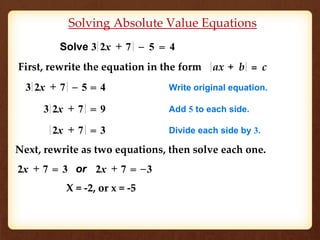 Solving Absolute Value Equations 
Solve 3 2 x + 7 – 5 = 4 
First, rewrite the equation in the form a x + b = c 
3 2x + 7 – 5 = 4 Write original equation. 
3 2x + 7 = 9 Add 5 to each side. 
2x + 7 = 3 Divide each side by 3. 
Next, rewrite as two equations, then solve each one. 
2x + 7 = 3 or 2x + 7 = –3 
X = -2, or x = -5 
 