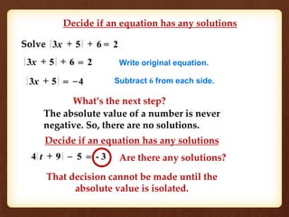 Decide if an equation has any solutions 
Solve 3x + 5 + 6 = 2 
3x + 5 + 6 = 2 Write original equation. 
3x + 5 = –4 Subtract 6 from each side. 
What’s the next step? 
The absolute value of a number is never 
negative. So, there are no solutions. 
Decide if an equation has any solutions 
4 t + 9 – 5 = - 3 
Are there any solutions? 
That decision cannot be made until the 
absolute value is isolated. 
 