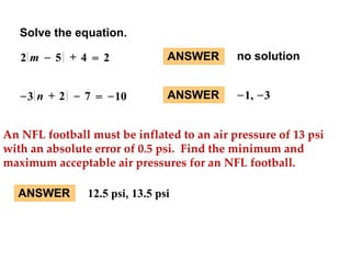 Solve the equation. 
2 m – 5 + 4 = 2 
–3 n + 2 – 7 = –10 
ANSWER no solution 
ANSWER –1, –3 
An NFL football must be inflated to an air pressure of 13 psi 
with an absolute error of 0.5 psi. Find the minimum and 
maximum acceptable air pressures for an NFL football. 
ANSWER 12.5 psi, 13.5 psi 
 