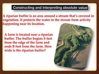 A riparian buffer is an area around a stream that’s covered in 
vegetation. It protects the water in the stream from activity 
happening near its location. 
A farm is located near a riparian 
buffer. The buffer begins S feet 
from the edge of the farm and 
ends B feet from the farm. How 
wide is the riparian buffer? 
 