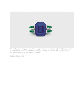 This 12.0 ct step cut sapphire and platinum ring by Cartier set with emeralds and diamonds sold
for $2.32 million at the Oct. 7 Sotheby’s auction. It briefly set a record at $193,975 per carat
until it was surpassed by the “Imperial Kashmir.”
資料來源自 GIA
 