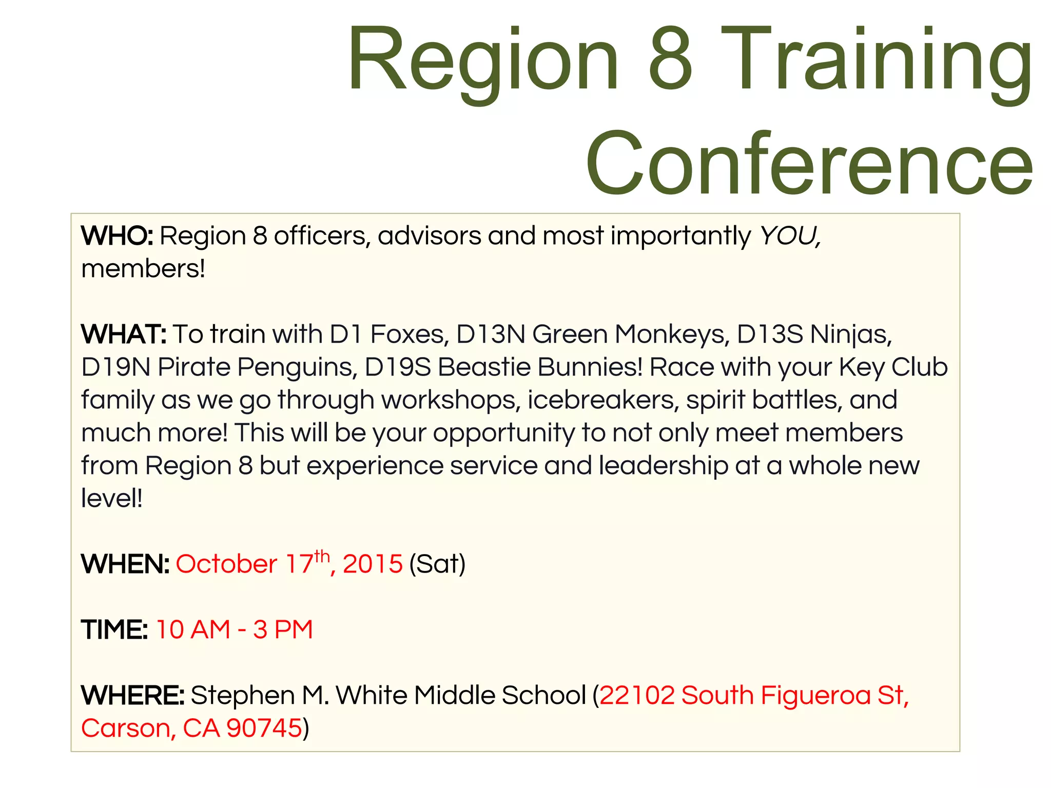 WHO: Region 8 officers, advisors and most importantly YOU,
members!
WHAT: To train with D1 Foxes, D13N Green Monkeys, D13S Ninjas,
D19N Pirate Penguins, D19S Beastie Bunnies! Race with your Key Club
family as we go through workshops, icebreakers, spirit battles, and
much more! This will be your opportunity to not only meet members
from Region 8 but experience service and leadership at a whole new
level!
WHEN: October 17th
, 2015 (Sat)
TIME: 10 AM - 3 PM
WHERE: Stephen M. White Middle School (22102 South Figueroa St,
Carson, CA 90745)
Region 8 Training
Conference
 