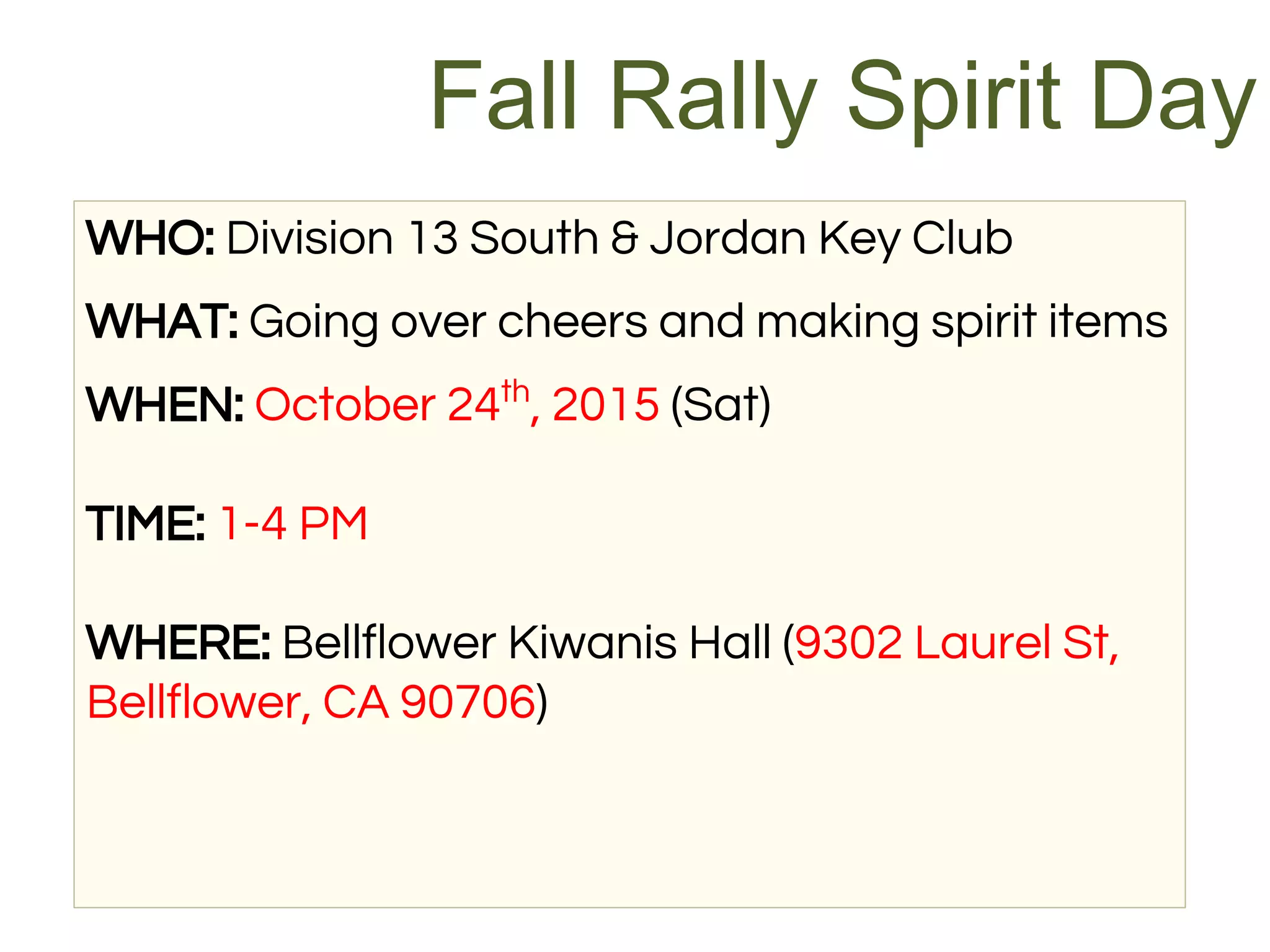 WHO: Division 13 South & Jordan Key Club
WHAT: Going over cheers and making spirit items
WHEN: October 24th
, 2015 (Sat)
TIME: 1-4 PM
WHERE: Bellflower Kiwanis Hall (9302 Laurel St,
Bellflower, CA 90706)
Fall Rally Spirit Day
 