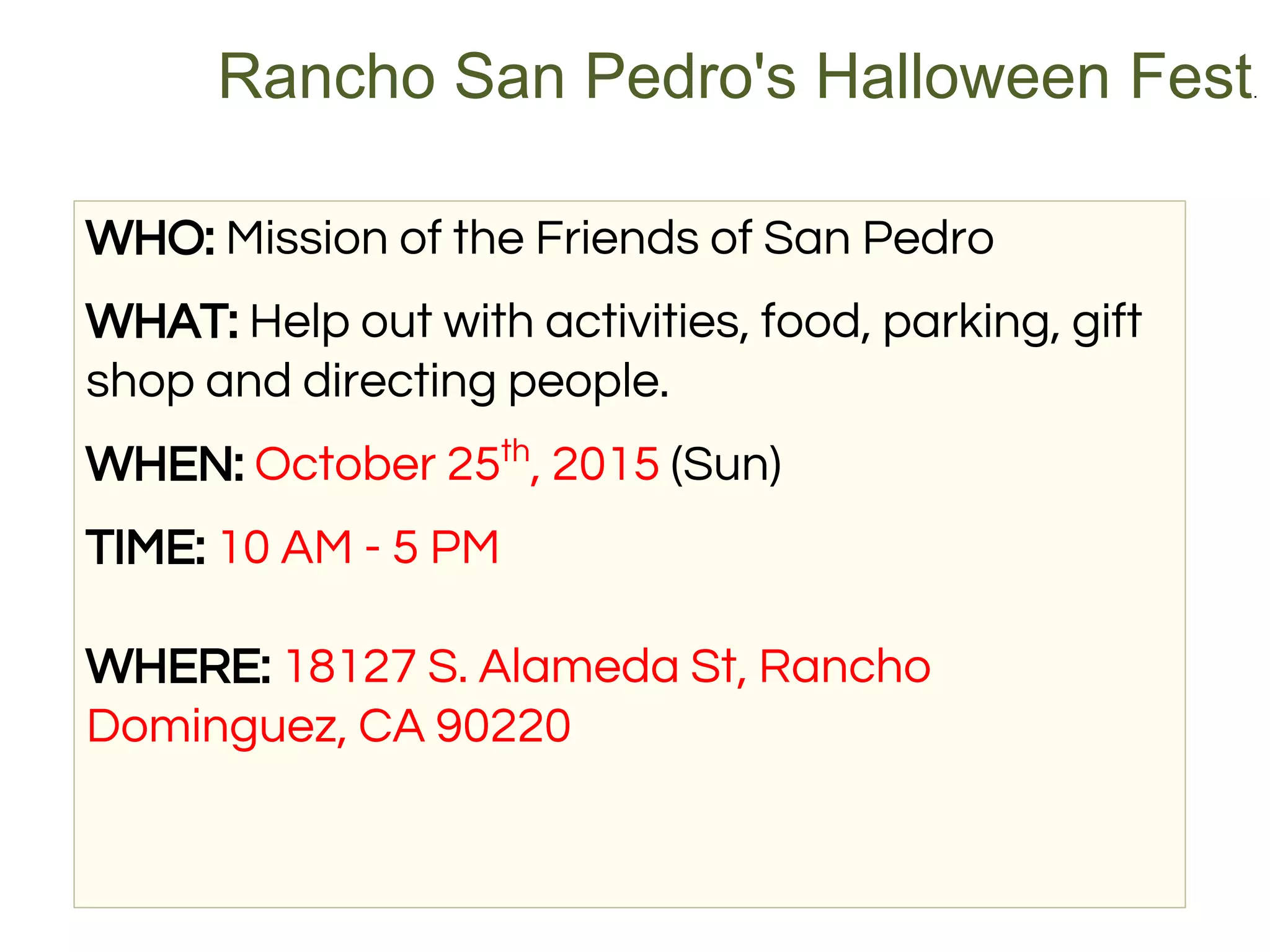 WHO: Mission of the Friends of San Pedro
WHAT: Help out with activities, food, parking, gift
shop and directing people.
WHEN: October 25th
, 2015 (Sun)
TIME: 10 AM - 5 PM
WHERE: 18127 S. Alameda St, Rancho
Dominguez, CA 90220
Rancho San Pedro's Halloween Fest.
 