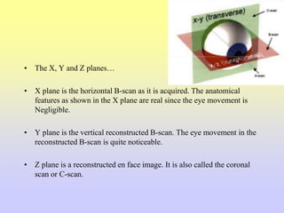 • The X, Y and Z planes…
• X plane is the horizontal B-scan as it is acquired. The anatomical
features as shown in the X plane are real since the eye movement is
Negligible.
• Y plane is the vertical reconstructed B-scan. The eye movement in the
reconstructed B-scan is quite noticeable.
• Z plane is a reconstructed en face image. It is also called the coronal
scan or C-scan.
 