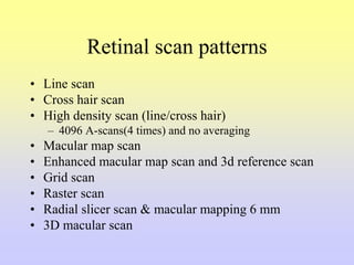 Retinal scan patterns
• Line scan
• Cross hair scan
• High density scan (line/cross hair)
– 4096 A-scans(4 times) and no averaging
• Macular map scan
• Enhanced macular map scan and 3d reference scan
• Grid scan
• Raster scan
• Radial slicer scan & macular mapping 6 mm
• 3D macular scan
 