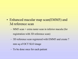 • Enhanced macular map scan(EMM5) and
3d reference scan
– MM5 scan + extra raster scan in inferior macula (for
registration with 3D reference scan)
– 3D reference scan registered with EMM5 and create 7
mm sq of OCT SLO image
– To be done once for each patient
 