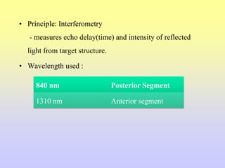 • Principle: Interferometry
- measures echo delay(time) and intensity of reflected
light from target structure.
• Wavelength used :
840 nm Posterior Segment
1310 nm Anterior segment
 