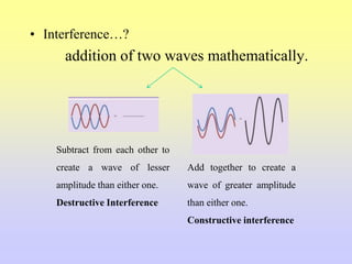 • Interference…?
addition of two waves mathematically.
Subtract from each other to
create a wave of lesser
amplitude than either one.
Destructive Interference
Add together to create a
wave of greater amplitude
than either one.
Constructive interference
 
