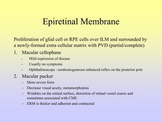 Epiretinal Membrane
Proliferation of glial cell or RPE cells over ILM and surrounded by
a newly-formed extra cellular matrix with PVD (partial/complete)
1. Macular cellophane
– Mild expression of disease
– Usually no symptoms
– Ophthalmoscope : nonhomogeneous enhanced reflex on the posterior pole
2. Macular pucker
– More severe form
– Decrease visual acuity, metamorphopsia
– Wrinkles on the retinal surface, distortion of retinal vessel coarse and
sometimes associated with CME
– ERM is thicker and adherent and contracted
 