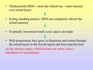 • Thickened the ERM = more the reflectivity = more traction
over retinal layers
• In long standing puckers, ERM can completely subvert the
retinal anatomy
• Eventually intraretinal small cystic spaces develops
• With progression, they grow in dimension and extend through
the retinal layers in the foveal region and form macular hole
(in the advance stages, ERM traction can rarely cause a
detachment of neuroretina)
 