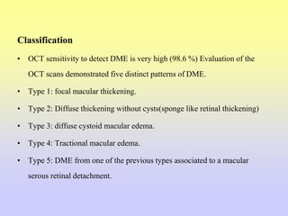 Classification
• OCT sensitivity to detect DME is very high (98.6 %) Evaluation of the
OCT scans demonstrated five distinct patterns of DME.
• Type 1: focal macular thickening.
• Type 2: Diffuse thickening without cysts(sponge like retinal thickening)
• Type 3: diffuse cystoid macular edema.
• Type 4: Tractional macular edema.
• Type 5: DME from one of the previous types associated to a macular
serous retinal detachment.
 