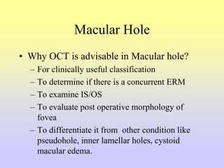 Macular Hole
• Why OCT is advisable in Macular hole?
– For clinically useful classification
– To determine if there is a concurrent ERM
– To examine IS/OS
– To evaluate post operative morphology of
fovea
– To differentiate it from other condition like
pseudohole, inner lamellar holes, cystoid
macular edema.
 