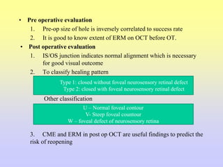 • Pre operative evaluation
1. Pre-op size of hole is inversely correlated to success rate
2. It is good to know extent of ERM on OCT before OT.
• Post operative evaluation
1. IS/OS junction indicates normal alignment which is necessary
for good visual outcome
2. To classify healing pattern
Other classification
3. CME and ERM in post op OCT are useful findings to predict the
risk of reopening
Type 1: closed without foveal neurosensory retinal defect
Type 2: closed with foveal neurosensory retinal defect
U – Normal foveal contour
V- Steep foveal countour
W – foveal defect of neurosensory retina
 