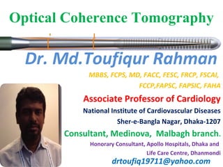 Dr. Md.Toufiqur Rahman
MBBS, FCPS, MD, FACC, FESC, FRCP, FSCAI,
FCCP,FAPSC, FAPSIC, FAHA
Associate Professor of Cardiology
National Institute of Cardiovascular Diseases
Sher-e-Bangla Nagar, Dhaka-1207
Consultant, Medinova, Malbagh branch.
Honorary Consultant, Apollo Hospitals, Dhaka and
Life Care Centre, Dhanmondi
drtoufiq19711@yahoo.com
Optical Coherence Tomography
 