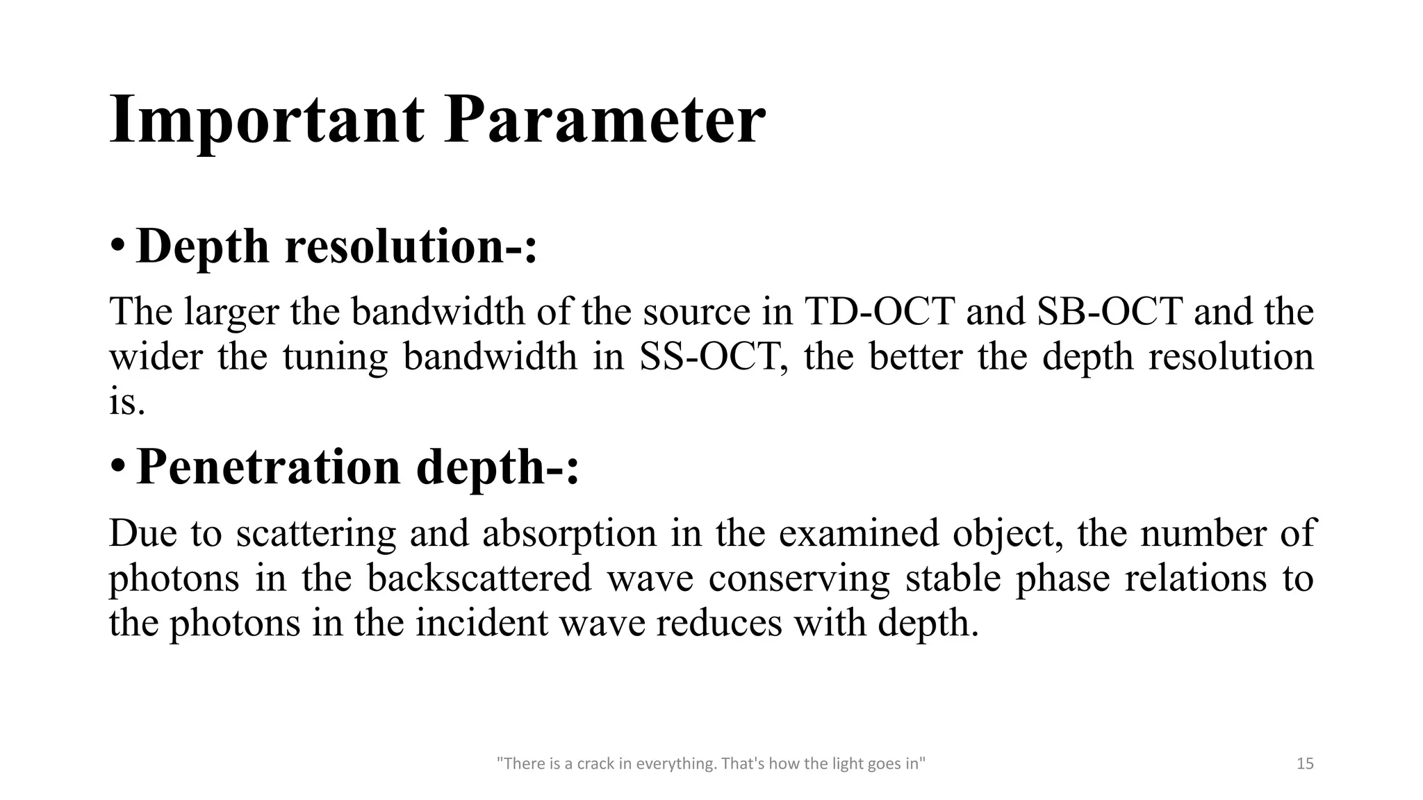 Important Parameter
• Depth resolution-:
The larger the bandwidth of the source in TD-OCT and SB-OCT and the
wider the tuning bandwidth in SS-OCT, the better the depth resolution
is.
• Penetration depth-:
Due to scattering and absorption in the examined object, the number of
photons in the backscattered wave conserving stable phase relations to
the photons in the incident wave reduces with depth.
"There is a crack in everything. That's how the light goes in" 15
 