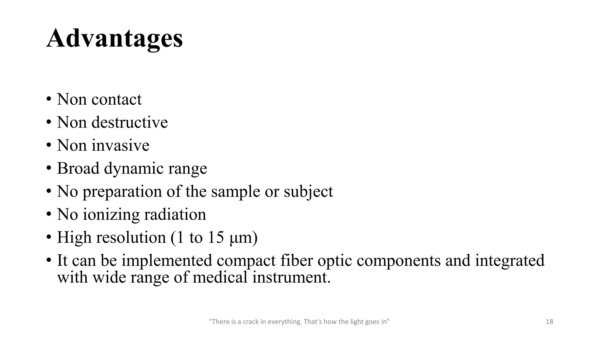 Advantages
• Non contact
• Non destructive
• Non invasive
• Broad dynamic range
• No preparation of the sample or subject
• No ionizing radiation
• High resolution (1 to 15 μm)
• It can be implemented compact fiber optic components and integrated
with wide range of medical instrument.
"There is a crack in everything. That's how the light goes in" 18
 