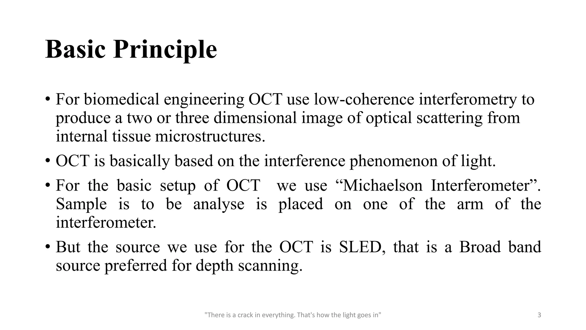 Basic Principle
• For biomedical engineering OCT use low-coherence interferometry to
produce a two or three dimensional image of optical scattering from
internal tissue microstructures.
• OCT is basically based on the interference phenomenon of light.
• For the basic setup of OCT we use “Michaelson Interferometer”.
Sample is to be analyse is placed on one of the arm of the
interferometer.
• But the source we use for the OCT is SLED, that is a Broad band
source preferred for depth scanning.
"There is a crack in everything. That's how the light goes in" 3
 