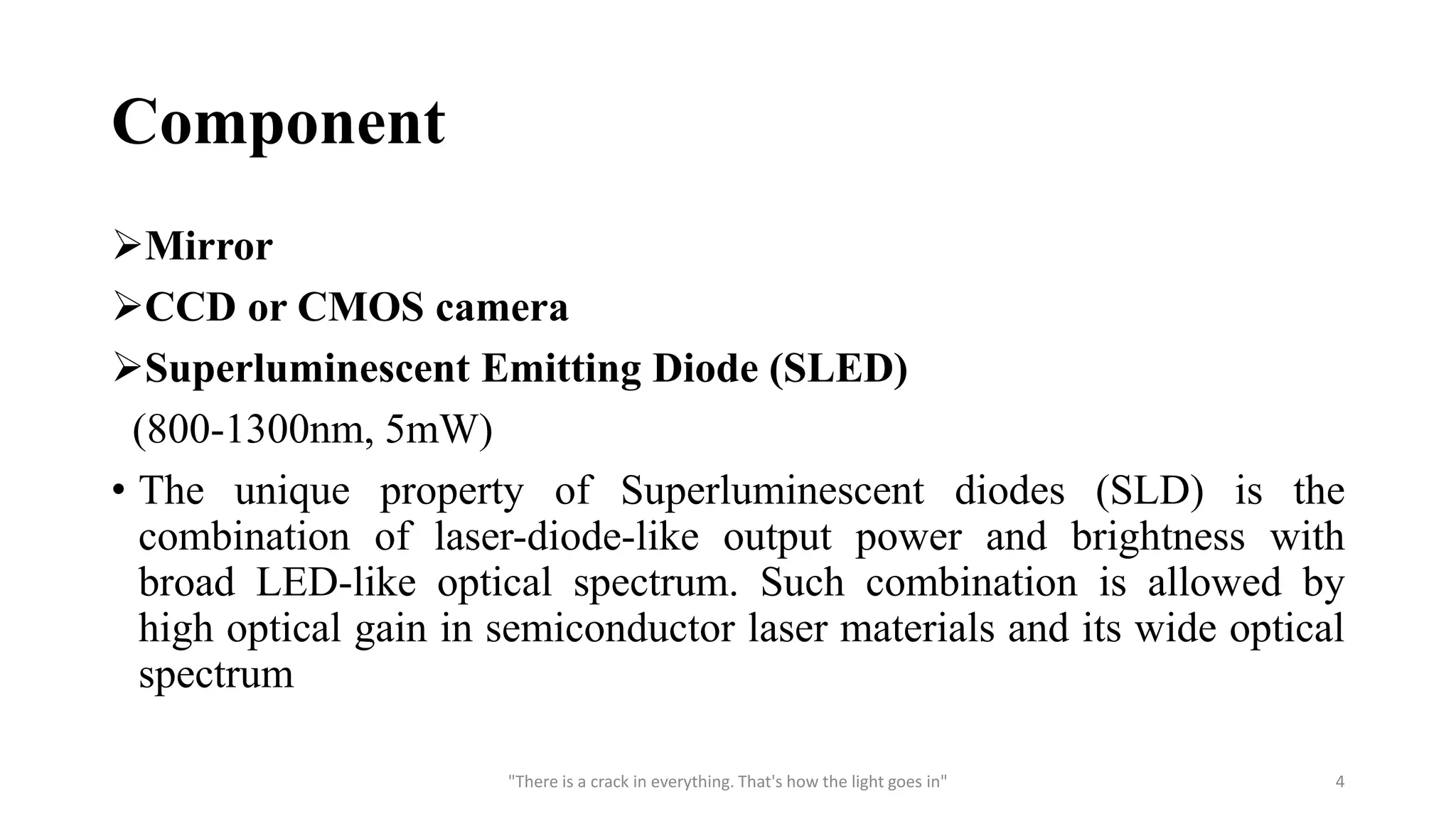 Component
Mirror
CCD or CMOS camera
Superluminescent Emitting Diode (SLED)
(800-1300nm, 5mW)
• The unique property of Superluminescent diodes (SLD) is the
combination of laser-diode-like output power and brightness with
broad LED-like optical spectrum. Such combination is allowed by
high optical gain in semiconductor laser materials and its wide optical
spectrum
"There is a crack in everything. That's how the light goes in" 4
 