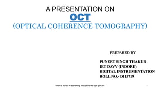 A PRESENTATION ON
OCT
(OPTICAL COHERENCE TOMOGRAPHY)
PREPARED BY
PUNEET SINGH THAKUR
IET DAVV (INDORE)
DIGITAL INSTRUMENTATION
ROLL NO.- DI15719
"There is a crack in everything. That's how the light goes in" 1
 