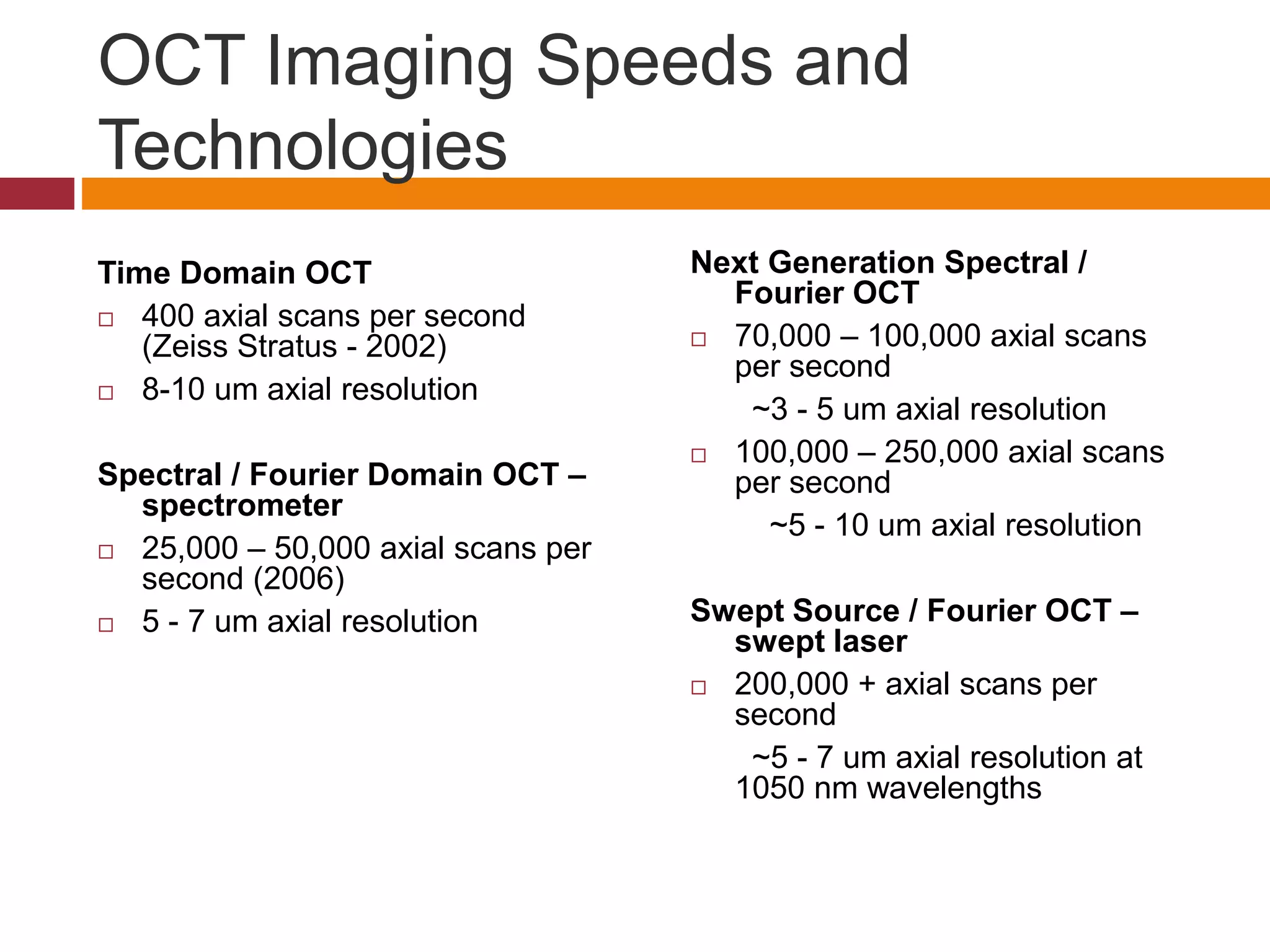 OCT Imaging Speeds and
Technologies
Time Domain OCT
 400 axial scans per second
(Zeiss Stratus - 2002)
 8-10 um axial resolution
Spectral / Fourier Domain OCT –
spectrometer
 25,000 – 50,000 axial scans per
second (2006)
 5 - 7 um axial resolution
Next Generation Spectral /
Fourier OCT
 70,000 – 100,000 axial scans
per second
~3 - 5 um axial resolution
 100,000 – 250,000 axial scans
per second
~5 - 10 um axial resolution
Swept Source / Fourier OCT –
swept laser
 200,000 + axial scans per
second
~5 - 7 um axial resolution at
1050 nm wavelengths
 