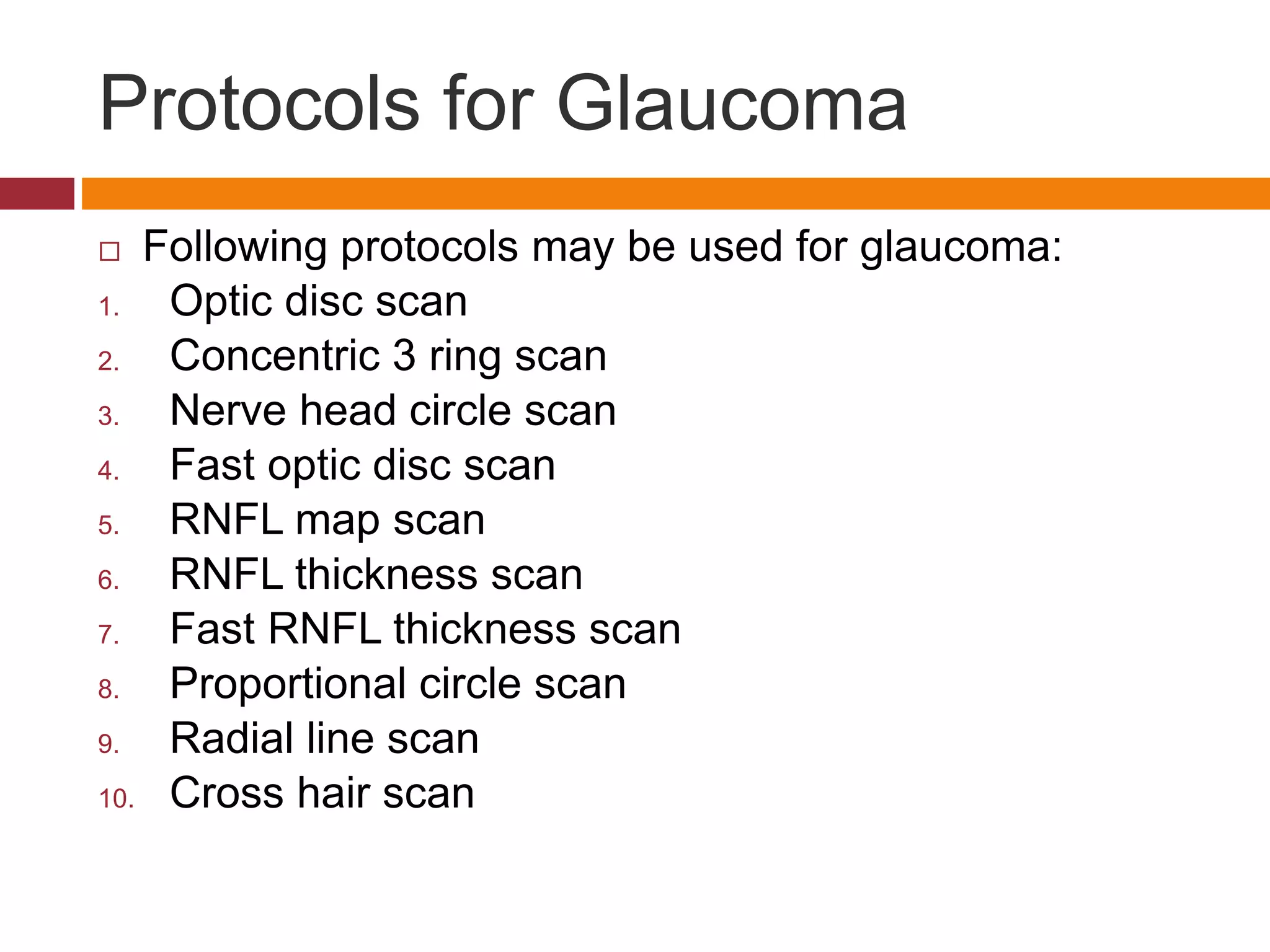 Protocols for Glaucoma
 Following protocols may be used for glaucoma:
1. Optic disc scan
2. Concentric 3 ring scan
3. Nerve head circle scan
4. Fast optic disc scan
5. RNFL map scan
6. RNFL thickness scan
7. Fast RNFL thickness scan
8. Proportional circle scan
9. Radial line scan
10. Cross hair scan
 