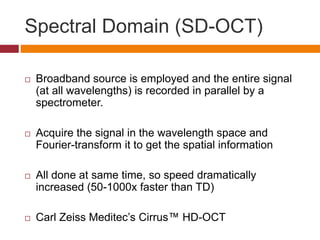 Spectral Domain (SD-OCT)
 Broadband source is employed and the entire signal
(at all wavelengths) is recorded in parallel by a
spectrometer.
 Acquire the signal in the wavelength space and
Fourier-transform it to get the spatial information
 All done at same time, so speed dramatically
increased (50-1000x faster than TD)
 Carl Zeiss Meditec’s Cirrus™ HD-OCT
 