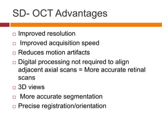 SD- OCT Advantages
 Improved resolution
 Improved acquisition speed
 Reduces motion artifacts
 Digital processing not required to align
adjacent axial scans = More accurate retinal
scans
 3D views
 More accurate segmentation
 Precise registration/orientation
 