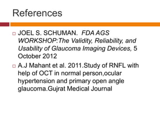 References
 JOEL S. SCHUMAN. FDA AGS
WORKSHOP:The Validity, Reliability, and
Usability of Glaucoma Imaging Devices, 5
October 2012
 A.J Mahant et al. 2011.Study of RNFL with
help of OCT in normal person,ocular
hypertension and primary open angle
glaucoma.Gujrat Medical Journal
 