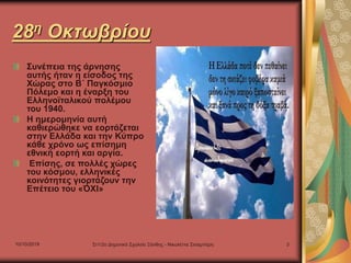 10/10/2019 Στ1/2ο Δημοτικό Σχολείο Ξάνθης - Νικολέττα Σισαμπέρη 3
28η Οκτωβρίου
Συνέπεια της άρνησης
αυτής ήταν η είσοδος της
Χώρας στο Β΄ Παγκόσμιο
Πόλεμο και η έναρξη του
Ελληνοϊταλικού πολέμου
του 1940.
Η ημερομηνία αυτή
καθιερώθηκε να εορτάζεται
στην Ελλάδα και την Κύπρο
κάθε χρόνο ως επίσημη
εθνική εορτή και αργία.
Επίσης, σε πολλές χώρες
του κόσμου, ελληνικές
κοινότητες γιορτάζουν την
Επέτειο του «ΌΧΙ»
 