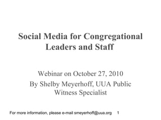 For more information, please e-mail smeyerhoff@uua.org 1
Social Media for Congregational
Leaders and Staff
Webinar on October 27, 2010
By Shelby Meyerhoff, UUA Public
Witness Specialist
 