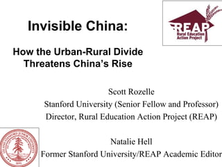 Invisible China:
How the Urban-Rural Divide
Threatens China’s Rise
Scott Rozelle
Stanford University (Senior Fellow and Professor)
Director, Rural Education Action Project (REAP)
Natalie Hell
Former Stanford University/REAP Academic Editor
 