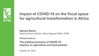 Samuel Benin
Deputy Division Director, Africa Regional Office, IFPRI
Virtual event on:
The political economy of COVID-19:
Impacts on agriculture and food policies
October 22, 2020
Impact of COVID-19 on the fiscal space
for agricultural transformation in Africa
 