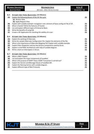 MUMBAI UNIVERSITY
QUESTION PAPER
ADVANCED JAVA
(OCTOBER – 2012 | REVISED COURSE)
B.SC.IT
(SEMESTER – V)
KjT MUMBAI B.SC.IT STUDY
FACEBOOK | TWITTER | INSTAGRAM | GOOGLE+ | YOUTUBE | SLIDESHARE | TUMBLR | GITHUB
PAGE
2
Q.5 ATTEMPT ANY THREE QUESTIONS: (15 MARKS)
(A) Explain the following phases of the JSF life cycle:
(a) Restore View
(b) Apply Request View
(5)
(B) Explain with suitable example <navigation-rule> element of faces-config.xml file of JSF. (5)
(C) What is Facelet? Write the features of Facelet. (5)
(D) List and explain different types of Enterprise Bean. (5)
(E) Write the benefits of using EJB. (5)
(F) Create a JSF Application for checking the validity of a user. (5)
Q.6 ATTEMPT ANY THREE QUESTIONS: (15 MARKS)
(A) Explain the working of Hibernate. (5)
(B) Write the sample Hibernate Configuration File. Explain the elements of the file. (5)
(C) What is the importance of Hibernate Mapping File? Explain with suitable example. (5)
(D) Explain Filter Dispatcher and any two Actions components used by Struts. (5)
(E) Explain in brief MVC Architecture with help of suitable diagram. (5)
(F) Write a short on Interceptors in Struts. (5)
Q.7 ATTEMPT ANY THREE QUESTIONS: (15 MARKS)
(A) What is JNDI? Explain. (5)
(B) List and explain the major components of JavaMail. (5)
(C) What is the purpose of SOAP? How a SOAP Transaction is carried out? (5)
(D) Explain the Session and Message Classes of JavaMail API. (5)
(E) Explain the Naming Service with suitable diagram. (5)
(F) Explain different type of Mail Protocols. (5)
 
