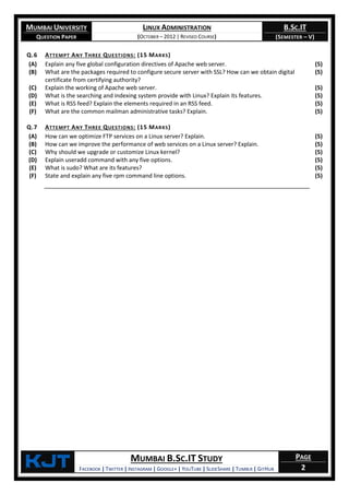 MUMBAI UNIVERSITY
QUESTION PAPER
LINUX ADMINISTRATION
(OCTOBER – 2012 | REVISED COURSE)
B.SC.IT
(SEMESTER – V)
KjT MUMBAI B.SC.IT STUDY
FACEBOOK | TWITTER | INSTAGRAM | GOOGLE+ | YOUTUBE | SLIDESHARE | TUMBLR | GITHUB
PAGE
2
Q.6 ATTEMPT ANY THREE QUESTIONS: (15 MARKS)
(A) Explain any five global configuration directives of Apache web server. (5)
(B) What are the packages required to configure secure server with SSL? How can we obtain digital
certificate from certifying authority?
(5)
(C) Explain the working of Apache web server. (5)
(D) What is the searching and indexing system provide with Linux? Explain its features. (5)
(E) What is RSS feed? Explain the elements required in an RSS feed. (5)
(F) What are the common mailman administrative tasks? Explain. (5)
Q.7 ATTEMPT ANY THREE QUESTIONS: (15 MARKS)
(A) How can we optimize FTP services on a Linux server? Explain. (5)
(B) How can we improve the performance of web services on a Linux server? Explain. (5)
(C) Why should we upgrade or customize Linux kernel? (5)
(D) Explain useradd command with any five options. (5)
(E) What is sudo? What are its features? (5)
(F) State and explain any five rpm command line options. (5)
 