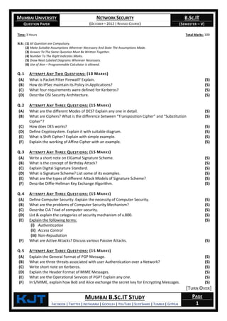 MUMBAI UNIVERSITY
QUESTION PAPER
NETWORK SECURITY
(OCTOBER – 2012 | REVISED COURSE)
B.SC.IT
(SEMESTER – V)
KjT MUMBAI B.SC.IT STUDY
FACEBOOK | TWITTER | INSTAGRAM | GOOGLE+ | YOUTUBE | SLIDESHARE | TUMBLR | GITHUB
PAGE
1
Time: 3 Hours Total Marks: 100
N.B.: (1) All Question are Compulsory.
(2) Make Suitable Assumptions Wherever Necessary And State The Assumptions Made.
(3) Answer To The Same Question Must Be Written Together.
(4) Number To The Right Indicates Marks.
(5) Draw Neat Labeled Diagrams Wherever Necessary.
(6) Use of Non – Programmable Calculator is allowed.
Q.1 ATTEMPT ANY TWO QUESTIONS: (10 MARKS)
(A) What is Packet Filter Firewall? Explain. (5)
(B) How do IPSec maintain its Policy in Applications? (5)
(C) What four requirements were defined for Kerberos? (5)
(D) Describe OSI Security Architecture. (5)
Q.2 ATTEMPT ANY THREE QUESTIONS: (15 MARKS)
(A) What are the different Modes of DES? Explain any one in detail. (5)
(B) What are Ciphers? What is the difference between “Transposition Cipher” and “Substitution
Cipher”?
(5)
(C) How does DES works? (5)
(D) Define Cryptosystem. Explain it with suitable diagram. (5)
(E) What is Shift Cipher? Explain with simple example. (5)
(F) Explain the working of Affine Cipher with an example. (5)
Q.3 ATTEMPT ANY THREE QUESTIONS: (15 MARKS)
(A) Write a short note on ElGamal Signature Scheme. (5)
(B) What is the concept of Birthday Attack? (5)
(C) Explain Digital Signature Standard. (5)
(D) What is Signature Scheme? List some of its examples. (5)
(E) What are the types of different Attack Models of Signature Scheme? (5)
(F) Describe Diffie-Hellman Key Exchange Algorithm. (5)
Q.4 ATTEMPT ANY THREE QUESTIONS: (15 MARKS)
(A) Define Computer Security. Explain the necessity of Computer Security. (5)
(B) What are the problems of Computer Security Mechanism? (5)
(C) Describe CIA Triad of computer security. (5)
(D) List & explain the categories of security mechanism of x.800. (5)
(E) Explain the following terms:
(i) Authentication
(ii) Access Control
(iii) Non-Repudiation
(5)
(F) What are Active Attacks? Discuss various Passive Attacks. (5)
Q.5 ATTEMPT ANY THREE QUESTIONS: (15 MARKS)
(A) Explain the General Format of PGP Message. (5)
(B) What are three threats associated with user Authentication over a Network? (5)
(C) Write short note on Kerberos. (5)
(D) Explain the Header Format of MIME Messages. (5)
(E) What are the Operational Services of PGP? Explain any one. (5)
(F) In S/MIME, explain how Bob and Alice exchange the secret key for Encrypting Messages. (5)
[TURN OVER]
 