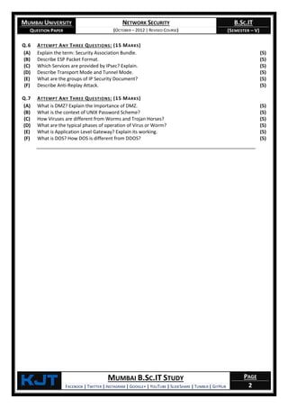 MUMBAI UNIVERSITY
QUESTION PAPER
NETWORK SECURITY
(OCTOBER – 2012 | REVISED COURSE)
B.SC.IT
(SEMESTER – V)
KjT MUMBAI B.SC.IT STUDY
FACEBOOK | TWITTER | INSTAGRAM | GOOGLE+ | YOUTUBE | SLIDESHARE | TUMBLR | GITHUB
PAGE
2
Q.6 ATTEMPT ANY THREE QUESTIONS: (15 MARKS)
(A) Explain the term: Security Association Bundle. (5)
(B) Describe ESP Packet Format. (5)
(C) Which Services are provided by IPsec? Explain. (5)
(D) Describe Transport Mode and Tunnel Mode. (5)
(E) What are the groups of IP Security Document? (5)
(F) Describe Anti-Replay Attack. (5)
Q.7 ATTEMPT ANY THREE QUESTIONS: (15 MARKS)
(A) What is DMZ? Explain the Importance of DMZ. (5)
(B) What is the context of UNIX Password Scheme? (5)
(C) How Viruses are different from Worms and Trojan Horses? (5)
(D) What are the typical phases of operation of Virus or Worm? (5)
(E) What is Application Level Gateway? Explain its working. (5)
(F) What is DOS? How DOS is different from DDOS? (5)
 