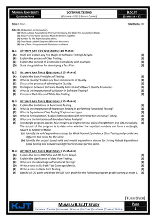 MUMBAI UNIVERSITY
QUESTION PAPER
SOFTWARE TESTING
(OCTOBER – 2012 | REVISED COURSE)
B.SC.IT
(SEMESTER – V)
KjT MUMBAI B.SC.IT STUDY
FACEBOOK | TWITTER | INSTAGRAM | GOOGLE+ | YOUTUBE | SLIDESHARE | TUMBLR | GITHUB
PAGE
1
Time: 3 Hours Total Marks: 100
N.B.: (1) All Question are Compulsory.
(2) Make Suitable Assumptions Wherever Necessary And State The Assumptions Made.
(3) Answer To The Same Question Must Be Written Together.
(4) Number To The Right Indicates Marks.
(5) Draw Neat Labeled Diagrams Wherever Necessary.
(6) Use of Non – Programmable Calculator is allowed.
Q.1 ATTEMPT ANY TWO QUESTIONS: (10 MARKS)
(A) State and explain any five Stages of Software Testing Lifecycle. (5)
(B) Explain the process of Class Testing. (5)
(C) Explain the concept of Cyclomatic Complexity with example. (5)
(D) State the guidelines for developing a Test Plan. (5)
Q.2 ATTEMPT ANY THREE QUESTIONS: (15 MARKS)
(A) Explain the basic Principles of Testing. (5)
(B) What is Quality? Explain any four components of Quality. (5)
(C) Discuss the process of achieving the Quality. (5)
(D) Distinguish between Software Quality Control and Software Quality Assurance. (5)
(E) What is the importance of Validation in Software Testing? (5)
(F) Compare Black Box and White Box Testing. (5)
Q.3 ATTEMPT ANY THREE QUESTIONS: (15 MARKS)
(A) Explain the limitations of Functional Testing. (5)
(B) What is the importance of Regression Testing in performing Functional Testing? (5)
(C) What is Equivalence Class Testing? Explain two types. (5)
(D) What is Retrospection? Explain Retrospection with reference to Functional Testing. (5)
(E) What are the limitations of Boundary Value Analysis? (5)
(F) A rectangle program accepts four integers as lengths for four sides of length from 1 to 100, inclusively.
The output of the program is to determine whether the inputted numbers can form a rectangle,
square or neither of these.
(a) Identify the valid equivalence classes for Weak Normal Equivalence Class Testing and provide two
different test cases for the same.
(b) Identify the output based valid and invalid equivalence classes for Strong Robust Equivalence
Class Testing and provide two different test cases for the same.
(5)
Q.4 ATTEMPT ANY THREE QUESTIONS: (15 MARKS)
(A) Explain the terms DD Paths and DD Paths Graph. (5)
(B) Explain the significance of data Flow Testing. (5)
(C) What are the advantages of Structural Testing? (5)
(D) Write a note on Du Path Test Coverage Metrics. (5)
(E) Write a note on Basis Path Testing. (5)
(F) Specify all DD-paths and draw the DD-Path graph for the following program graph starting at node 1. (5)
[TURN OVER]
 