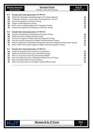 MUMBAI UNIVERSITY
QUESTION PAPER
SOFTWARE TESTING
(OCTOBER – 2012 | REVISED COURSE)
B.SC.IT
(SEMESTER – V)
KjT MUMBAI B.SC.IT STUDY
FACEBOOK | TWITTER | INSTAGRAM | GOOGLE+ | YOUTUBE | SLIDESHARE | TUMBLR | GITHUB
PAGE
2
Q.5 ATTEMPT ANY THREE QUESTIONS: (15 MARKS)
(A) Explain the advantages and disadvantages of Top Down Approach. (5)
(B) "Integration testing is a crucial phase of testing process". Discuss. (5)
(C) Discuss the significance of System Testing. (5)
(D) Explain in detail Regression Testing. (5)
(E) Write a note on Big Bang Approach of Integration Testing. (5)
(F) Compare the objectives of Integration and System Testing. (5)
Q.6 ATTEMPT ANY THREE QUESTIONS: (15 MARKS)
(A) Compare the objectives of Integration and System Testing. (5)
(B) Explain the levels of Object Oriented Testing. (5)
(C) Discuss the categories of Object Oriented Integration Testing. (5)
(D) Give the essential components of Object Oriented Software Testing. (5)
(E) Write the significance of Reliability Testing with reference to Object Oriented System Testing. (5)
(F) What is UML? Discuss UML Support for Object Oriented Integration Testing. (5)
Q.7 ATTEMPT ANY THREE QUESTIONS: (15 MARKS)
(A) Explain the importance and contents of Testing Policy. (5)
(B) Explain the Statistical Tools used in Qualitative Analysis. (5)
(C) Why it is necessary to have Test Improvement Model? (5)
(D) State and explain the factors affecting the Effectiveness of Testing. (5)
(E) State and explain different Test Estimations. (5)
(F) What is the importance of Test Report? Explain different types. (5)
 