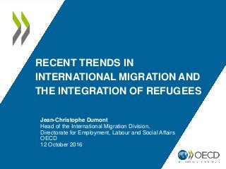 RECENT TRENDS IN
INTERNATIONAL MIGRATION AND
THE INTEGRATION OF REFUGEES
Jean-Christophe Dumont
Head of the International Migration Division,
Directorate for Employment, Labour and Social Affairs
OECD
12 October 2016
 