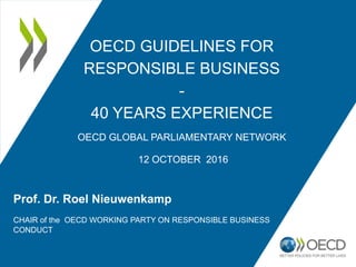 OECD GUIDELINES FOR
RESPONSIBLE BUSINESS
-
40 YEARS EXPERIENCE
OECD GLOBAL PARLIAMENTARY NETWORK
12 OCTOBER 2016
Prof. Dr. Roel Nieuwenkamp
CHAIR of the OECD WORKING PARTY ON RESPONSIBLE BUSINESS
CONDUCT
 