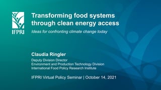 Transforming food systems
through clean energy access
Ideas for confronting climate change today
Claudia Ringler
Deputy Division Director
Environment and Production Technology Division
International Food Policy Research Institute
IFPRI Virtual Policy Seminar | October 14, 2021
 