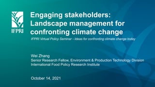 Engaging stakeholders:
Landscape management for
confronting climate change
IFPRI Virtual Policy Seminar - Ideas for confronting climate change today
Wei Zhang
Senior Research Fellow, Environment & Production Technology Division
International Food Policy Research Institute
October 14, 2021
 