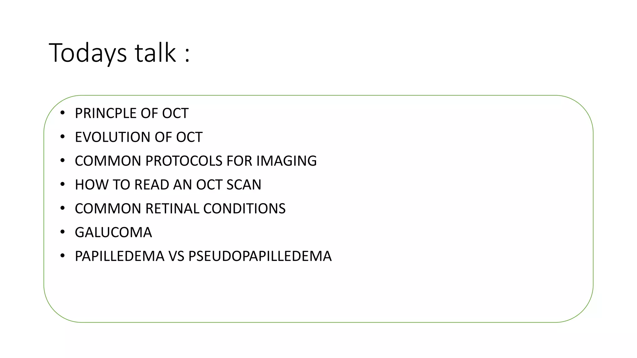 Todays talk :
• PRINCPLE OF OCT
• EVOLUTION OF OCT
• COMMON PROTOCOLS FOR IMAGING
• HOW TO READ AN OCT SCAN
• COMMON RETINAL CONDITIONS
• GALUCOMA
• PAPILLEDEMA VS PSEUDOPAPILLEDEMA
 