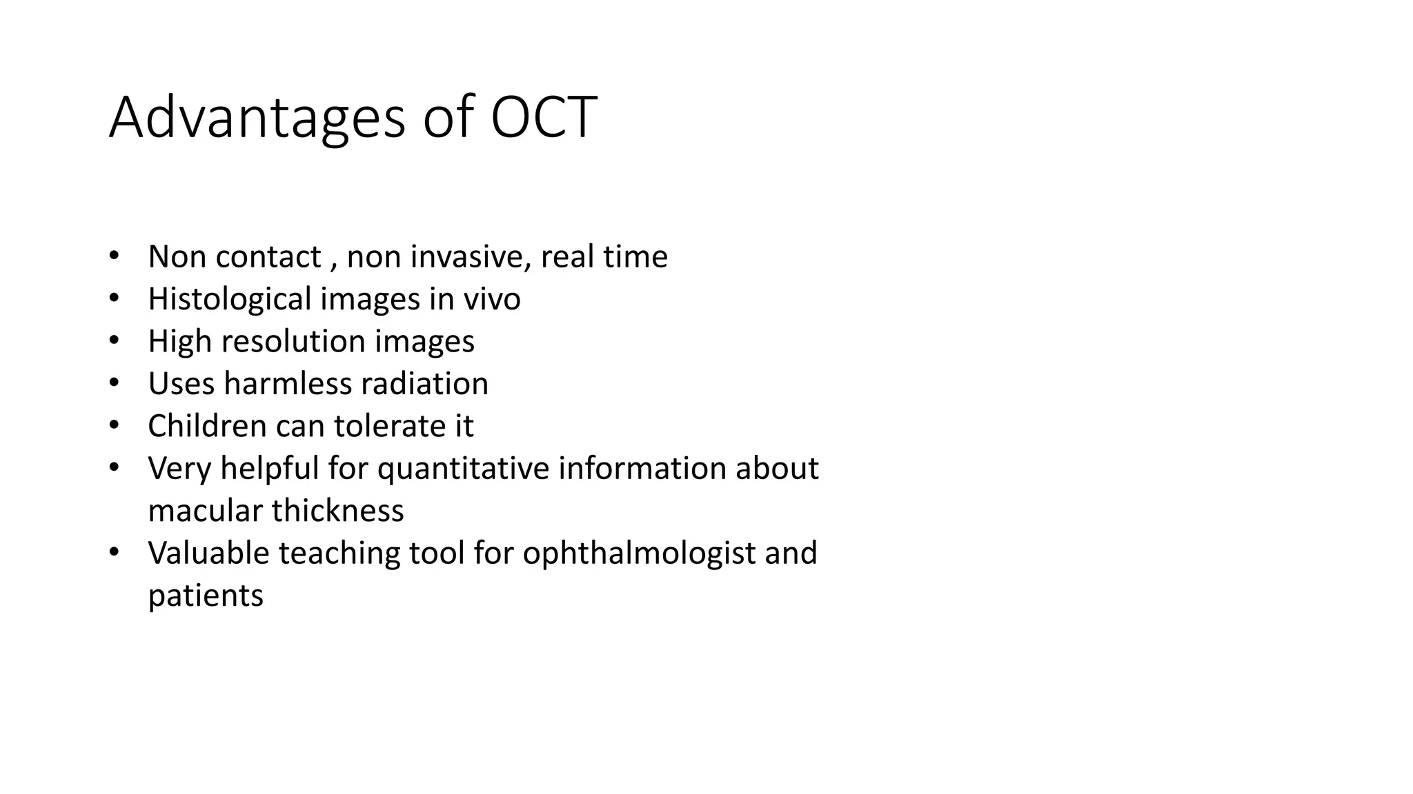 Advantages of OCT
• Non contact , non invasive, real time
• Histological images in vivo
• High resolution images
• Uses harmless radiation
• Children can tolerate it
• Very helpful for quantitative information about
macular thickness
• Valuable teaching tool for ophthalmologist and
patients
 