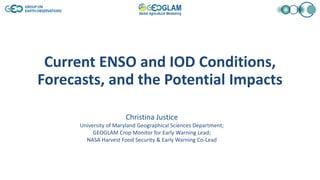 Current ENSO and IOD Conditions,
Forecasts, and the Potential Impacts
Christina Justice
University of Maryland Geographical Sciences Department;
GEOGLAM Crop Monitor for Early Warning Lead;
NASA Harvest Food Security & Early Warning Co-Lead
 