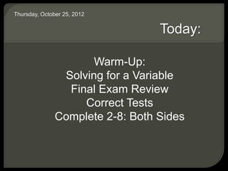 Thursday, October 25, 2012
Today:
Warm-Up:
Solving for a Variable
Final Exam Review
Correct Tests
Complete 2-8: Both Sides
 